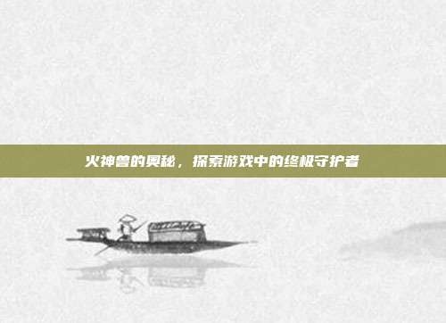 火神兽的奥秘,探索游戏中的终极守护者