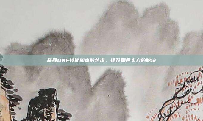 掌握DNF技能加点的艺术,提升角色实力的秘诀