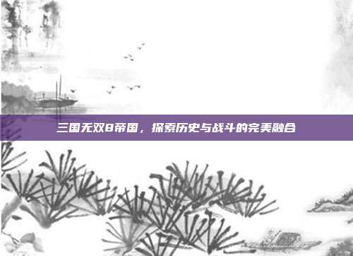 三国无双8帝国,探索历史与战斗的完美融合