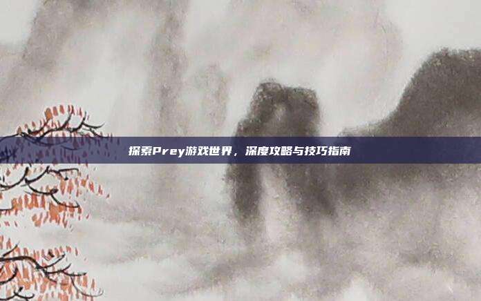 探索Prey游戏世界，深度攻略与技巧指南
