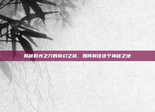 揭秘时光之穴的奇幻之旅,如何前往这个神秘之地