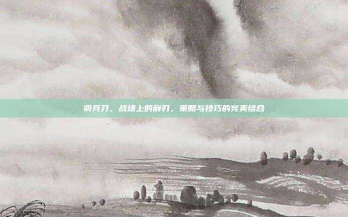 骑兵刀,战场上的利刃,策略与技巧的完美结合