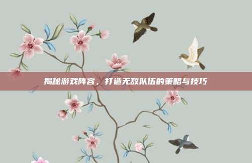 揭秘游戏阵容，打造无敌队伍的策略与技巧