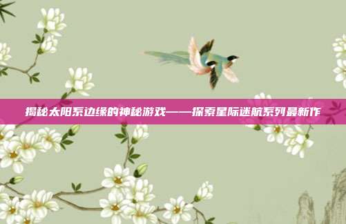 揭秘太阳系边缘的神秘游戏——探索星际迷航系列最新作