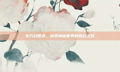 东方幻想录,探索神秘世界的奇幻之旅