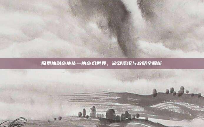 探索仙剑奇侠传一的奇幻世界,游戏资讯与攻略全解析
