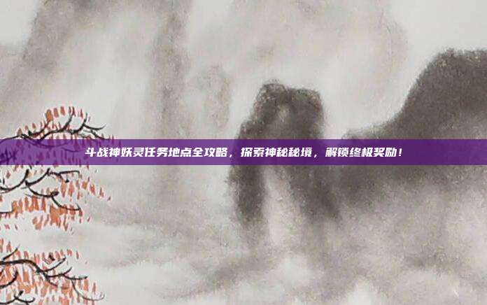 斗战神妖灵任务地点全攻略，探索神秘秘境，解锁终极奖励！