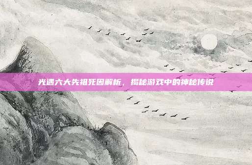 光遇六大先祖死因解析,揭秘游戏中的神秘传说
