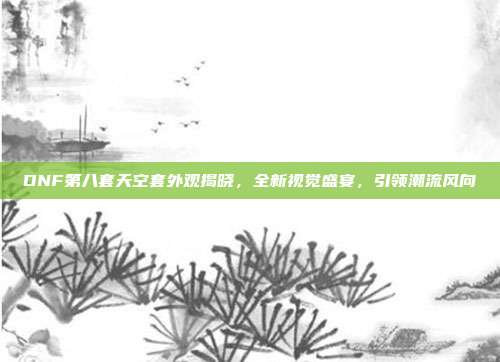 DNF第八套天空套外观揭晓,全新视觉盛宴,引领潮流风向