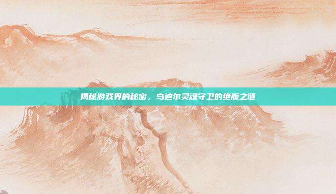 揭秘游戏界的秘密,乌迪尔灵魂守卫的绝版之谜
