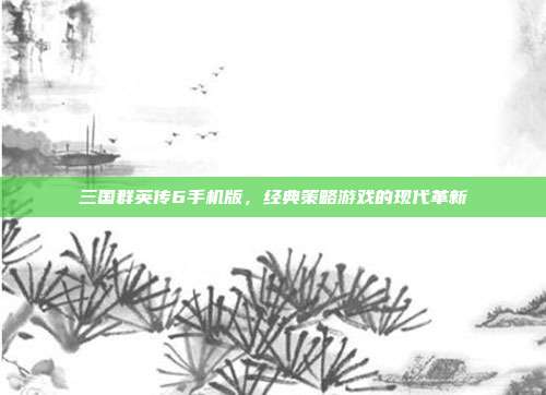 三国群英传6手机版，经典策略游戏的现代革新