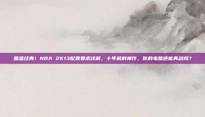 重温经典！NBA 2K13配置要求详解，十年前的神作，你的电脑还能再战吗？