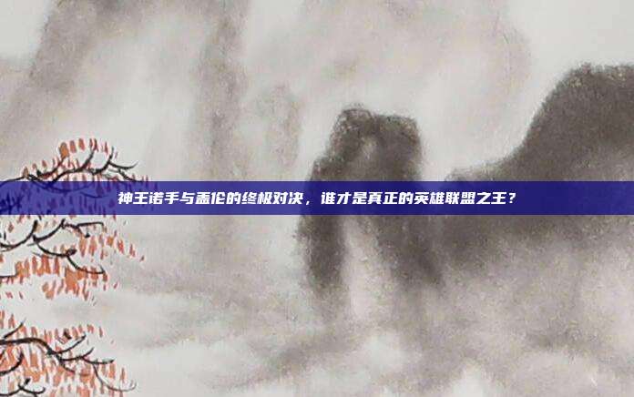 神王诺手与盖伦的终极对决,谁才是真正的英雄联盟之王?