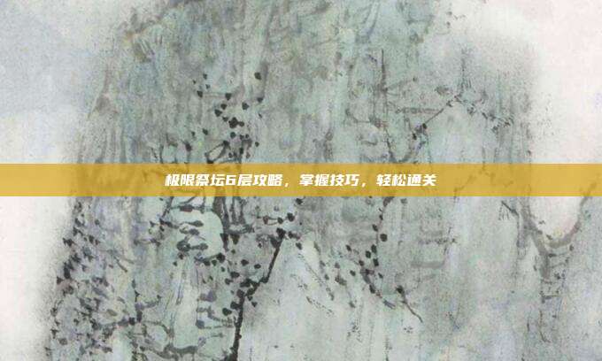 极限祭坛6层攻略,掌握技巧,轻松通关