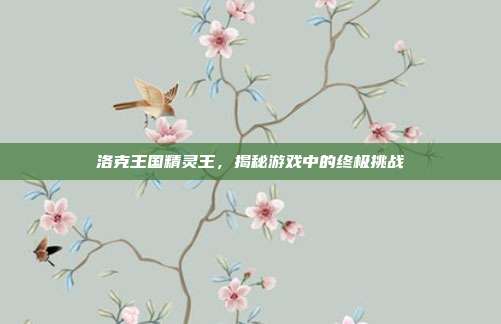 洛克王国精灵王,揭秘游戏中的终极挑战