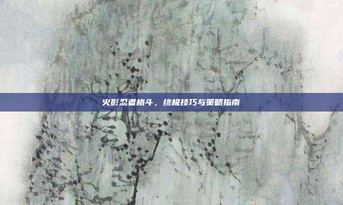 火影忍者格斗,终极技巧与策略指南