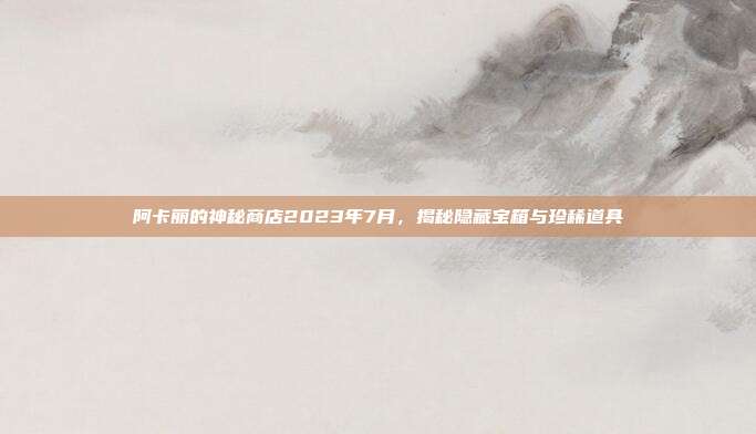 阿卡丽的神秘商店2023年7月,揭秘隐藏宝箱与珍稀道具