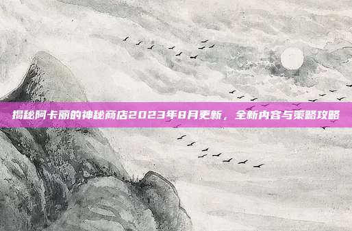 揭秘阿卡丽的神秘商店2023年8月更新,全新内容与策略攻略
