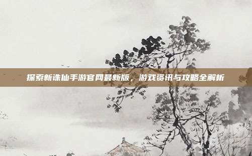 探索新诛仙手游官网最新版,游戏资讯与攻略全解析