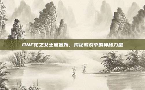 DNF花之女王波塞姆,揭秘游戏中的神秘力量