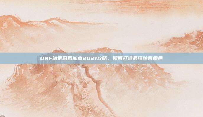 DNF暗帝刷图加点2021攻略,如何打造最强暗帝角色