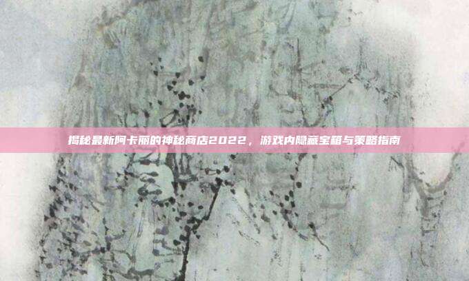 揭秘最新阿卡丽的神秘商店2022,游戏内隐藏宝箱与策略指南