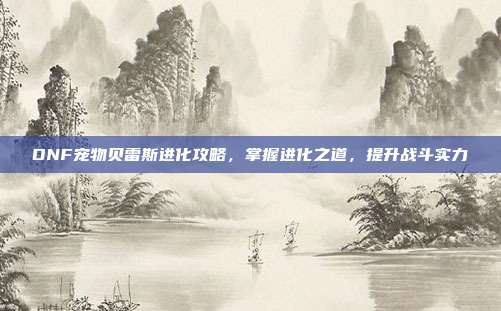 DNF宠物贝雷斯进化攻略,掌握进化之道,提升战斗实力