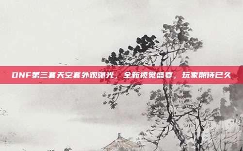 DNF第三套天空套外观曝光,全新视觉盛宴,玩家期待已久