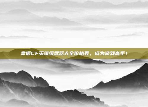 掌握CF英雄级武器大全价格表，成为游戏高手！
