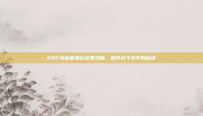 DNF缔造者键位设置攻略,提升战斗效率的秘诀