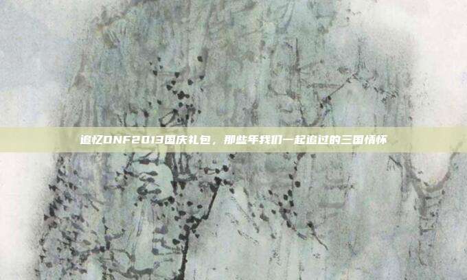 追忆DNF2013国庆礼包，那些年我们一起追过的三国情怀