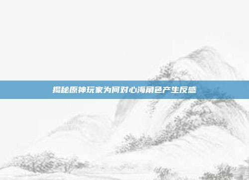 揭秘原神玩家为何对心海角色产生反感