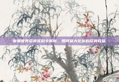 魔兽世界招募奖励全解析,如何最大化你的招募收益