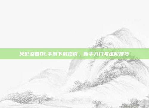 火影忍者OL手游下载指南，新手入门与进阶技巧