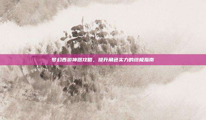 梦幻西游神器攻略,提升角色实力的终极指南