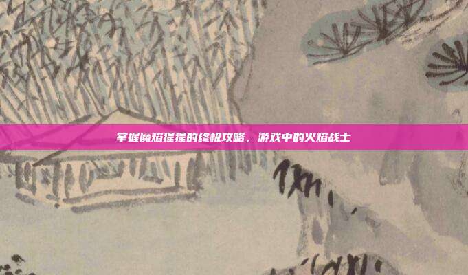 掌握魔焰猩猩的终极攻略,游戏中的火焰战士
