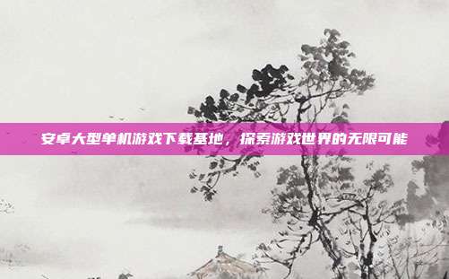 安卓大型单机游戏下载基地,探索游戏世界的无限可能
