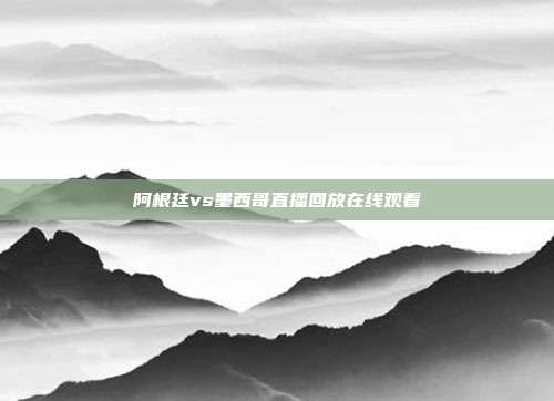 阿根廷vs墨西哥直播回放在线观看