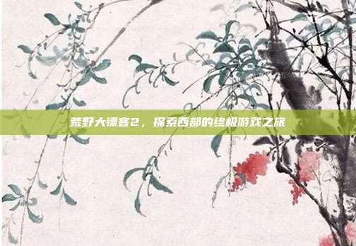 荒野大镖客2,探索西部的终极游戏之旅