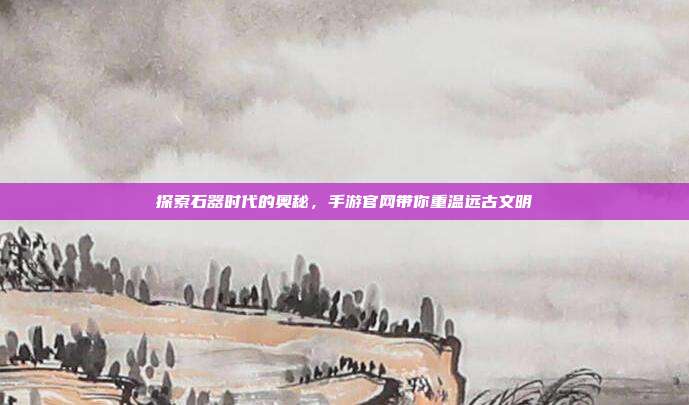 探索石器时代的奥秘,手游官网带你重温远古文明