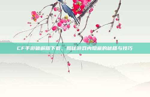 CF手游破解版下载,揭秘游戏内隐藏的秘籍与技巧