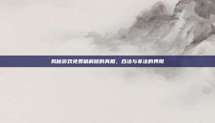 揭秘游戏免费破解版的真相,合法与非法的界限