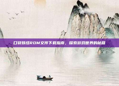 口袋妖怪ROM文件下载指南，探索游戏世界的秘籍