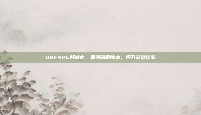 DNFNPC好感度,解锁隐藏故事,提升游戏体验