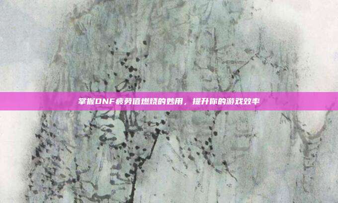 掌握DNF疲劳值燃烧的妙用,提升你的游戏效率