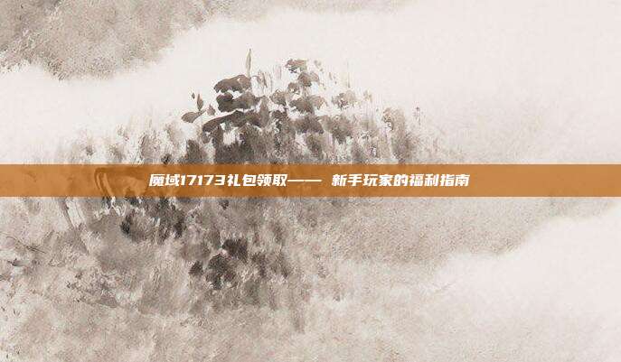 魔域17173礼包领取—— 新手玩家的福利指南