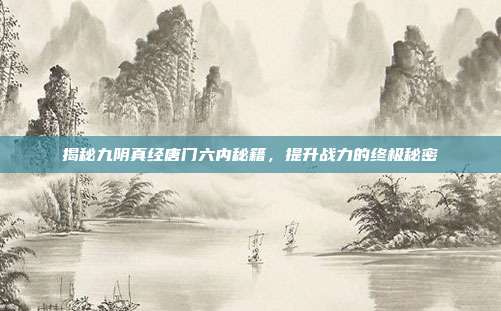 揭秘九阴真经唐门六内秘籍,提升战力的终极秘密