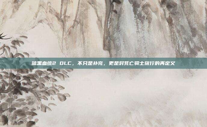 暗黑血统2 DLC，不只是补完，更是对死亡骑士旅行的再定义