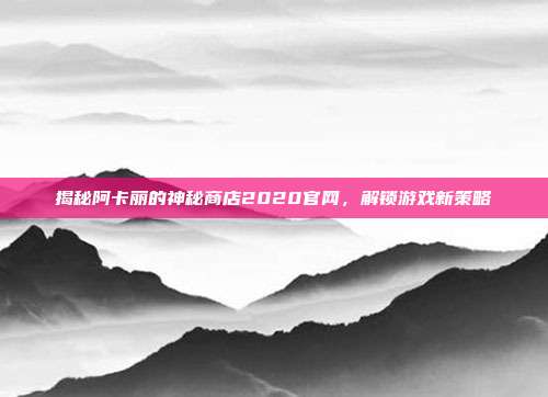 揭秘阿卡丽的神秘商店2020官网,解锁游戏新策略