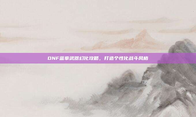 DNF蓝拳武器幻化攻略,打造个性化战斗风格